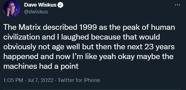 Dave Wiskus dwisku The Matrix described 1999 as the peak of human civilization and laughed because that would obviously not age well but then the next 23 years happened and now Im like yeah okay maybe the machines had a point 106 PM Jul 7 2022 Twitter for iPhone