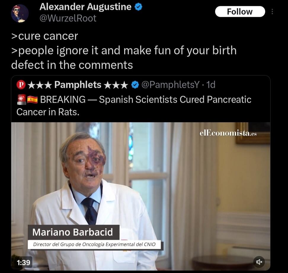 >cure cancer
>people ignore it and make fun of your birth defect in the comments

BREAKING — Spanish Scientists Cured Pancreatic Cancer in Rats.

Mariano Barbad ic
Director del Grupo de Oncología Experimental del CNIO
