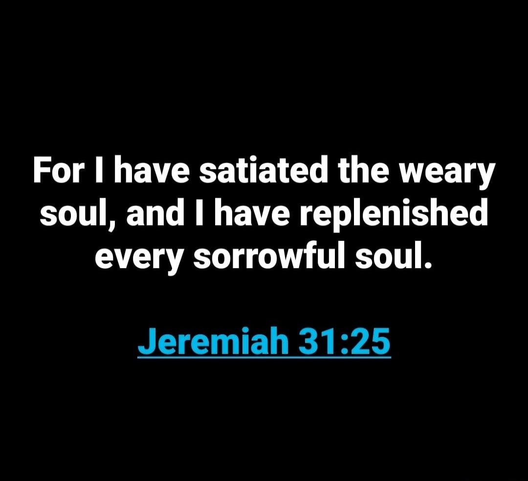 For I have satiated the weary soul, and I have replenished every sorrowful soul. Jeremiah 31:25