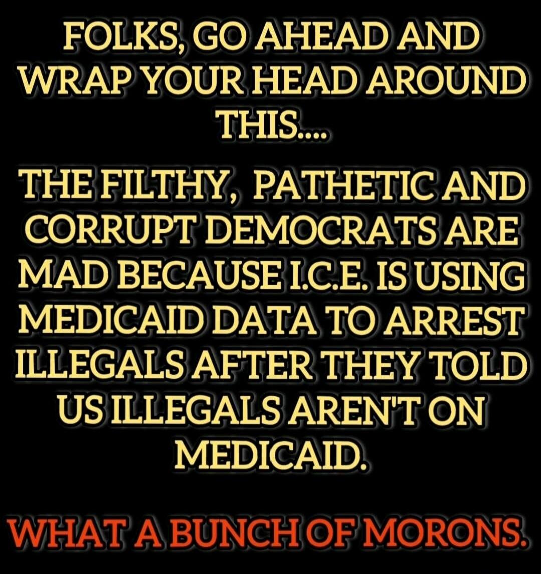 FOLKS, GO AHEAD AND WRAP YOUR HEAD AROUND THIS.... THE FILTHY, PATHETIC AND CORRUPT DEMOCRATS ARE MAD BECAUSE I.C.E IS USING MEDICAID DATA TO ARREST ILLEGALS AFTER THEY TOLD US ILLEGALS AREN'T ON MEDICAID. WHAT A BUNCH OF MORONS.