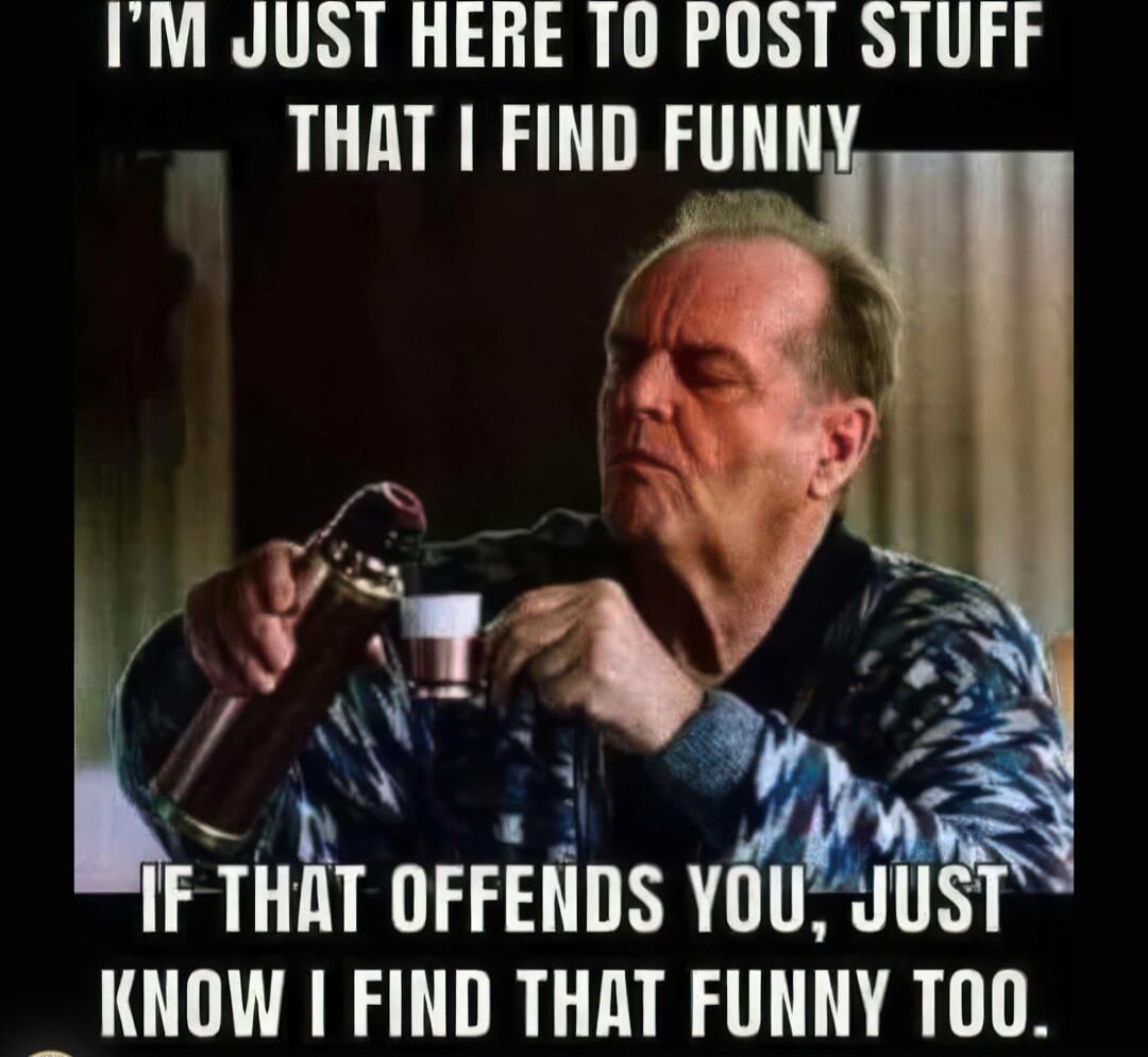 I'M JUST HERE TO POST STUFF THAT I FIND FUNNY
IF THAT OFFENDS YOU, JUST KNOW I FIND THAT FUNNY TOO.