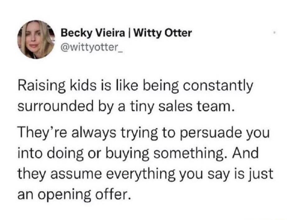 Becky Vieira | Witty Otter @wittyotter_ Raising kids is like being constantly surrounded by a tiny sales team. They're always trying to persuade you into doing or buying something. And they assume everything you say is just an opening offer.