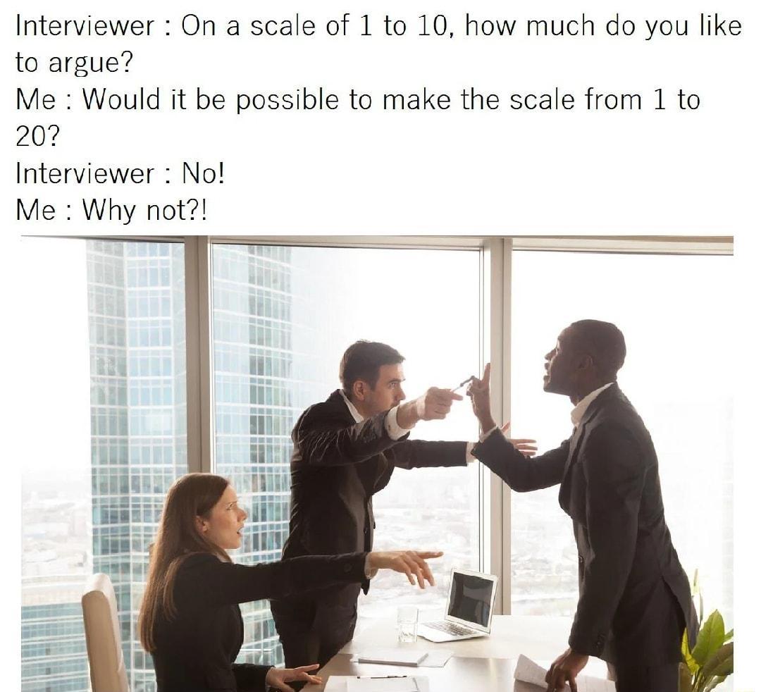 Interviewer On a scale of 1 to 10 how much do you like to argue Me Would it be possible to make the scale from 1 to 207 Interviewer No Me Why not