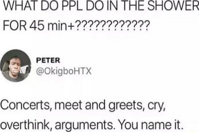 WHAT DO PPL DO IN THE SHOWER FOR 45 min+???????????????? Concerts, meet and greets, cry, overthink, arguments. You name it.