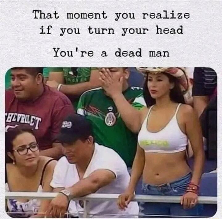 That moment you realize if you turn your head Youre a dead man