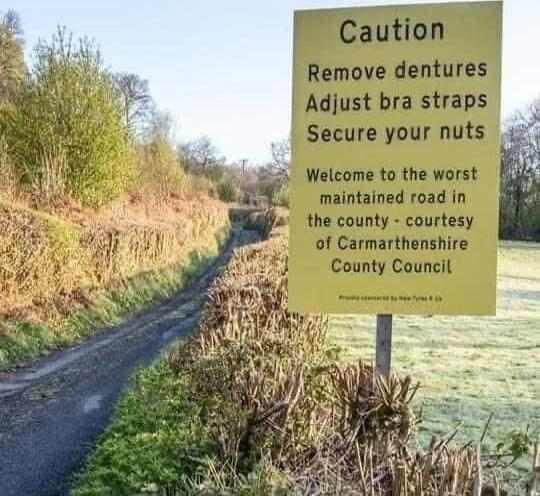 Caution
Remove dentures
Adjust bra straps
Secure your nuts

Welcome to the worst
maintained road in
the county - courtesy
of Carmarthenshire
County Council