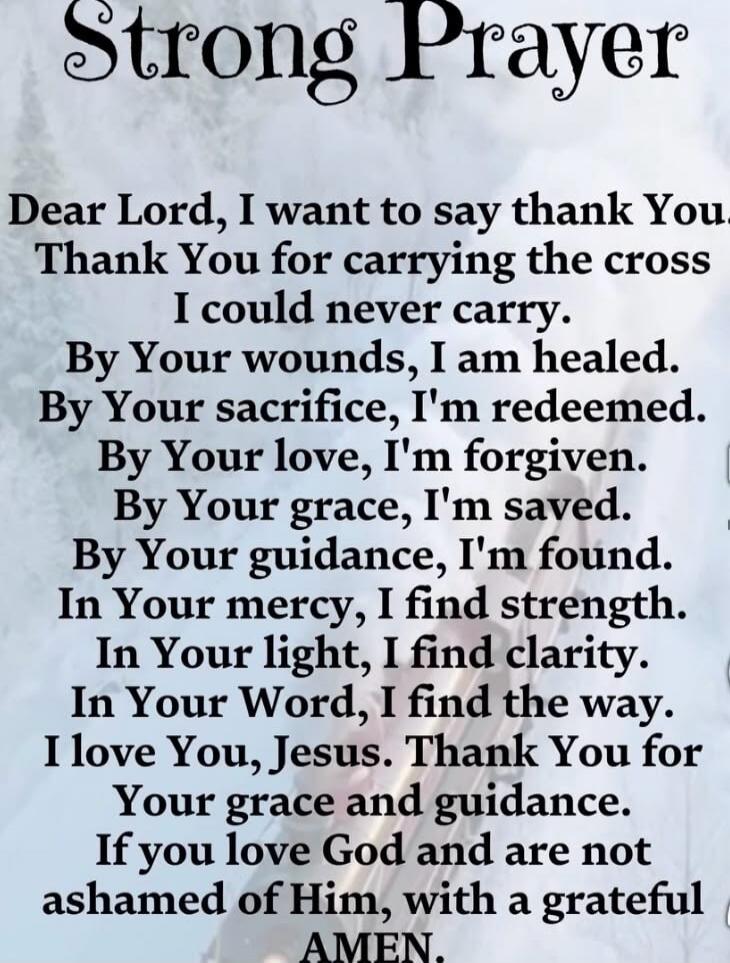 Strong Prayer Dear Lord, I want to say thank You. Thank You for carrying the cross I could never carry. By Your wounds, I am healed. By Your sacrifice, I'm redeemed. By Your love, I'm forgiven. By Your grace, I'm saved. By Your guidance, I'm found. In Your mercy, I find strength. In Your light, I find clarity. In Your Word, I find the way. I love Y