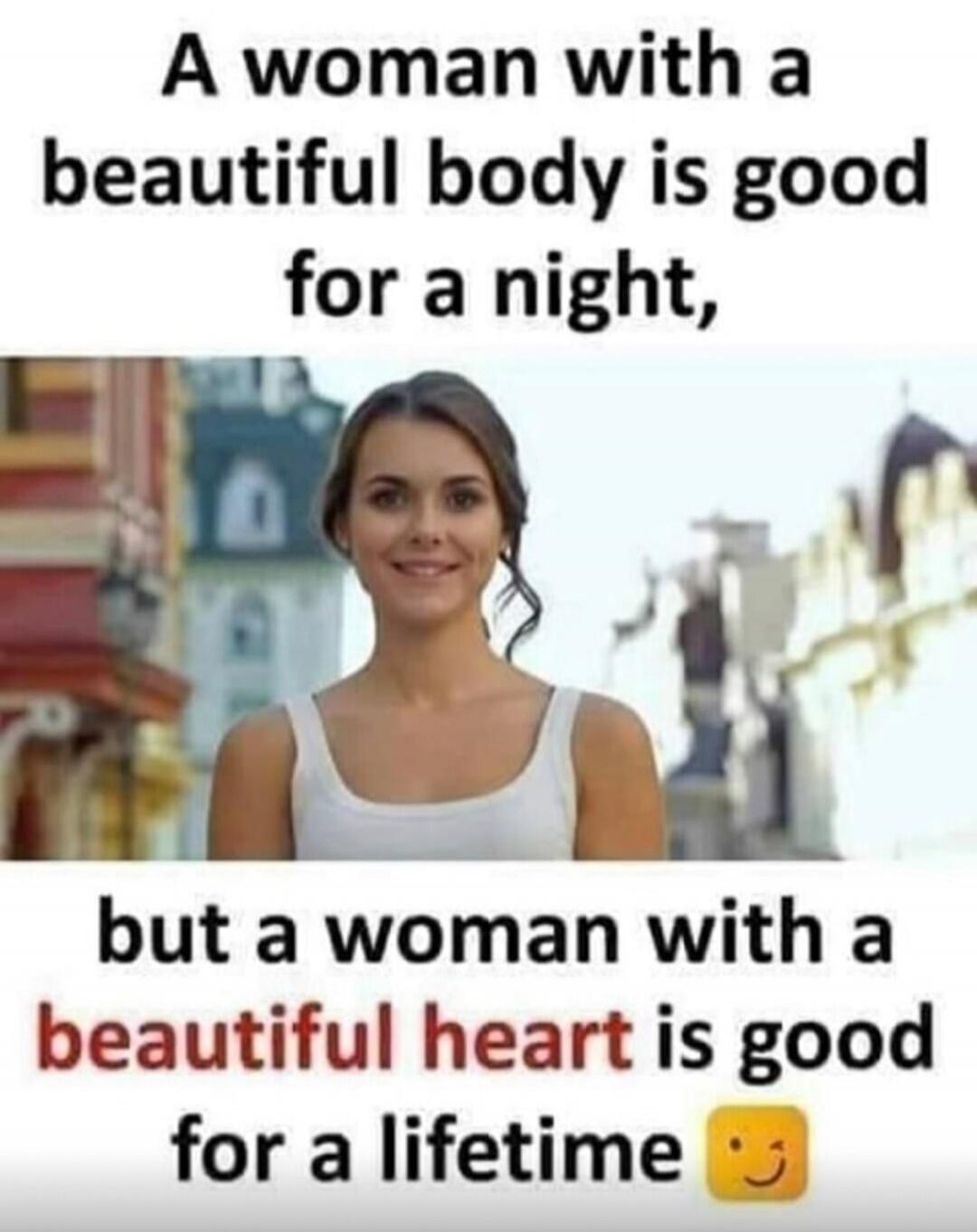 A woman with a beautiful body is good for a night, but a woman with a beautiful heart is good for a lifetime.