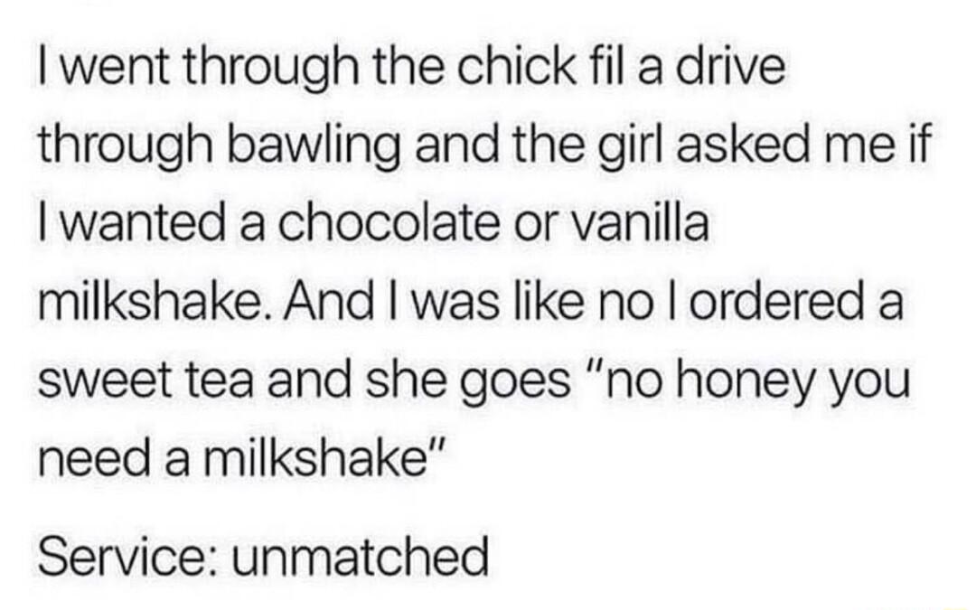 went through the chick fil a drive through bawling and the girl asked me if wanted a chocolate or vanilla milkshake And was like no ordered a sweet tea and she goes no honey you need a milkshake Service unmatched