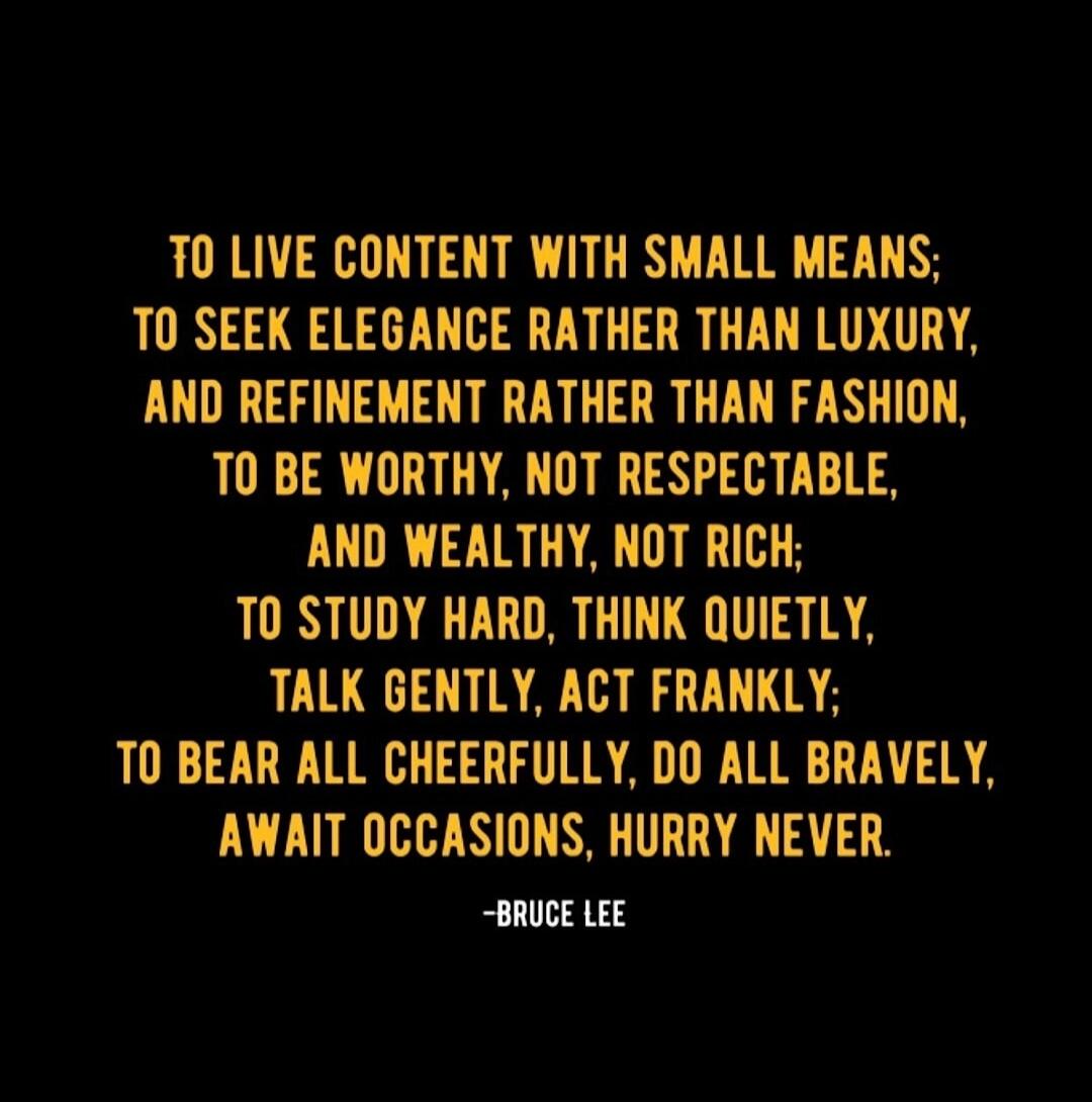TO LIVE CONTENT WITH SMALL MEANS; TO SEEK ELEGANCE RATHER THAN LUXURY, AND REFINEMENT RATHER THAN FASHION, TO BE WORTHY, NOT RESPECTABLE, AND WEALTHY, NOT RICH; TO STUDY HARD, THINK QUIETLY, TALK GENTLY, ACT FRANKLY; TO BEAR ALL CHEERFULLY, DO ALL BRAVELY, AWAIT OCCASIONS, HURRY NEVER. -BRUCE LEE