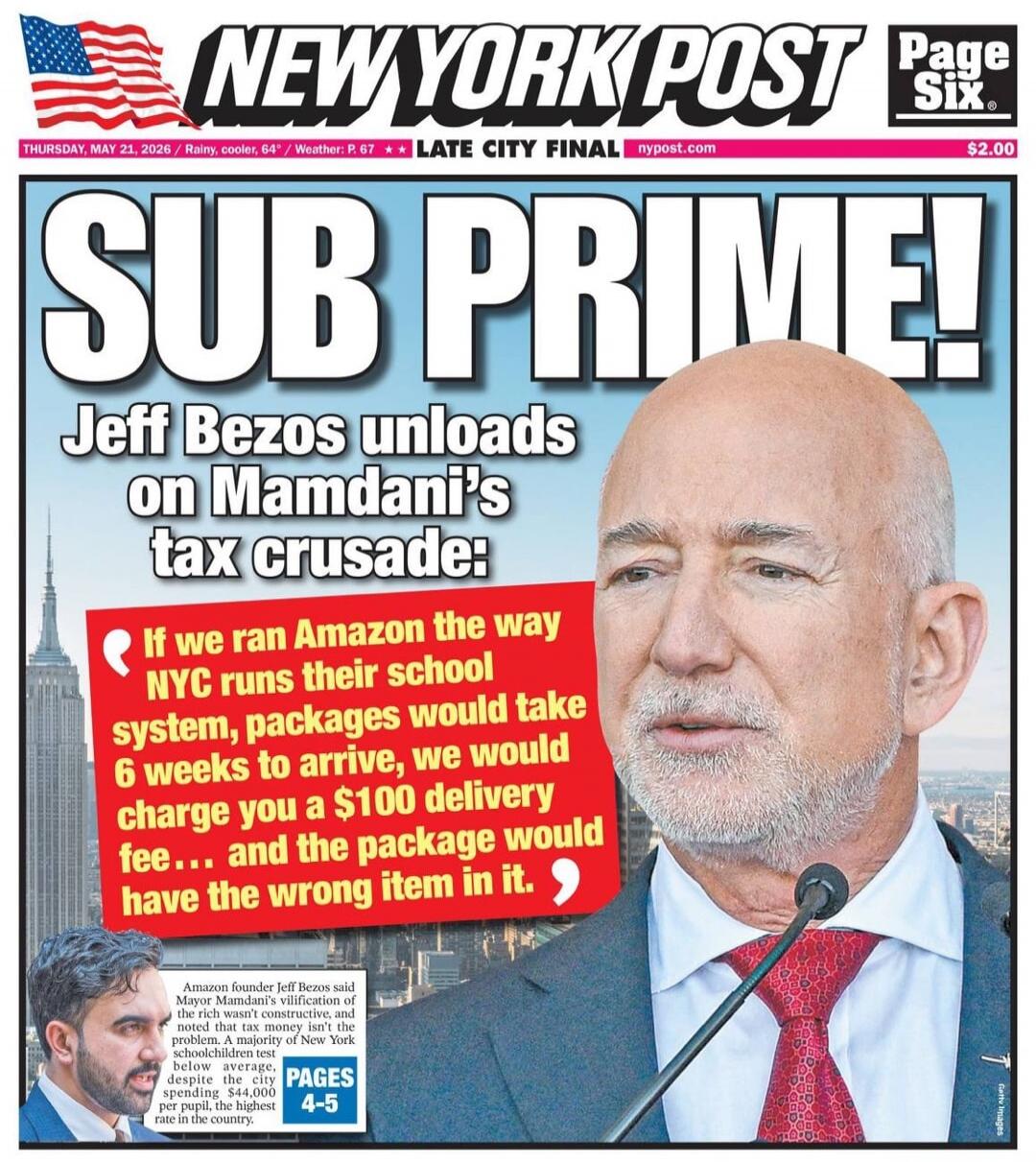 NEW YORK POST Page Six. THURSDAY, MAY 21, 2026 / Rainy, cooler, 64° / Weather: P. 67 ** LATE CITY FINAL nypost.com $2.00 SUB PRIME! Jeff Bezos unloads on Mamdani's tax crusade: If we ran Amazon the way NYC runs their school system, packages would take 6 weeks to arrive, we would charge you a $100 delivery fee... and the package would have the wrong