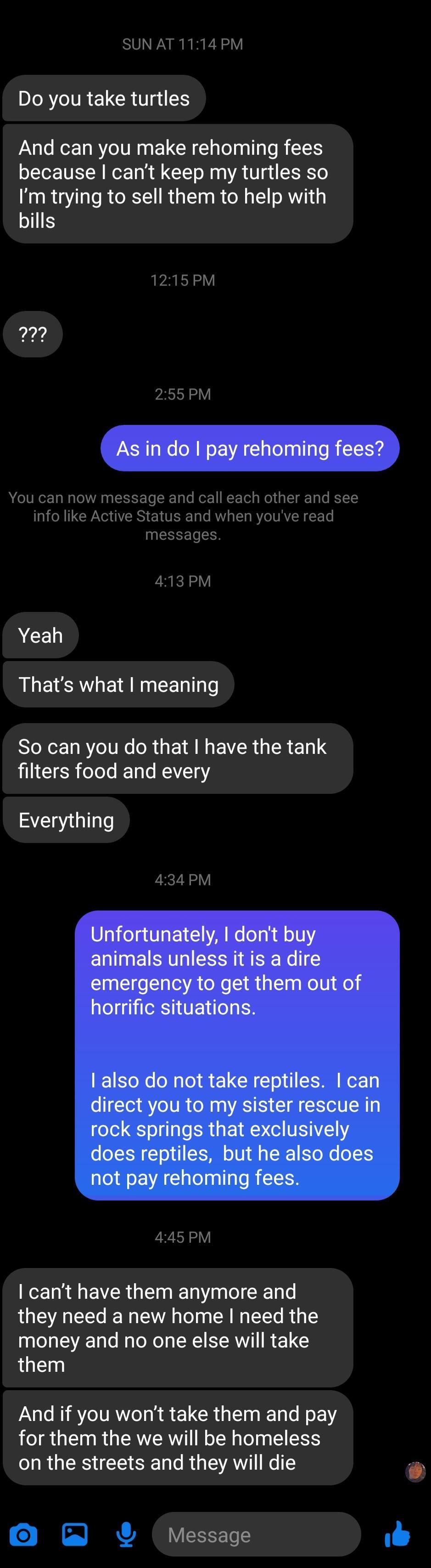 SUN AT 1114 PM Do you take turtles And can you make rehoming fees because cant keep my turtles so Im trying to sell them to help with bills 1215PM m 255PM You can now message and call each other and see info like Active Status and when youve read messages 413PM Yeah Thats what meaning So can you do that have the tank filters food and every Everything 434PM 445PM cant have them anymore and they nee