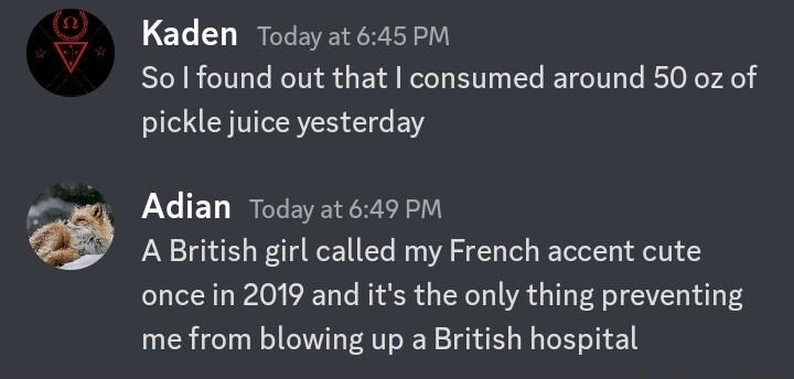 Kaden Today at 645PM So found out that consumed around 50 oz of pickle juice yesterday Adian Today at 649 PM A British girl called my French accent cute once in 2019 and its the only thing preventing me from blowing up a British hospital