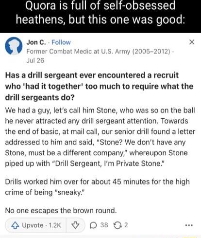 OVIeI ISR V o 1 o o Yo NEETGEN T S G IEN O R e Telele 0 JonC Follow x Has a drill sergeant ever encountered a recruit who had it together too much to require what the drill sergeants do We had a guy lets call him Stone who was so on the ball he never attracted any drill sergeant attention Towards the end of basic at mail call our senior drill found a letter addressed to him and said Stone We dont 