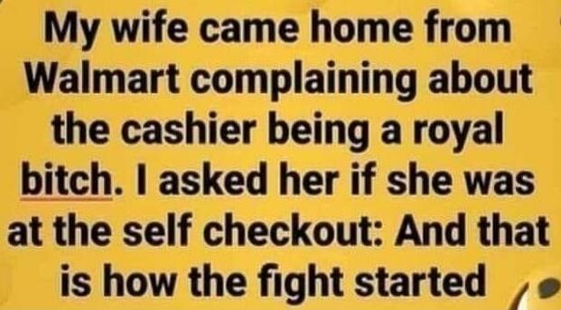 My wife came home from Walmart complaining about the cashier being a royal bitch. I asked her if she was at the self checkout: And that is how the fight started