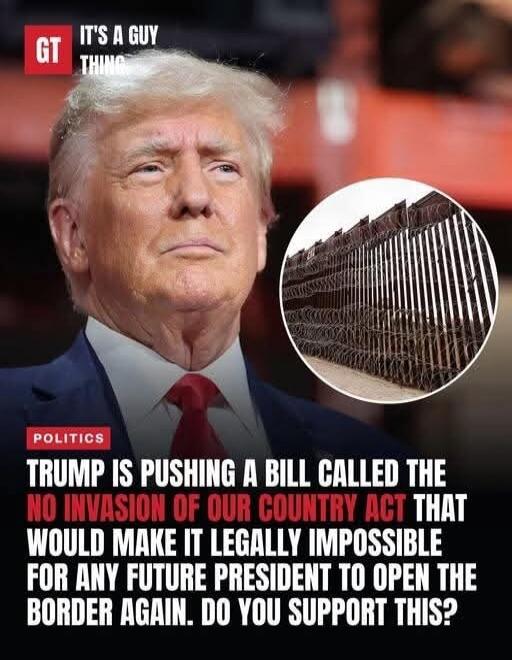GT IT'S A GUY THING POLITICS TRUMP IS PUSHING A BILL CALLED THE NO INVASION OF OUR COUNTRY ACT THAT WOULD MAKE IT LEGALLY IMPOSSIBLE FOR ANY FUTURE PRESIDENT TO OPEN THE BORDER AGAIN. DO YOU SUPPORT THIS?