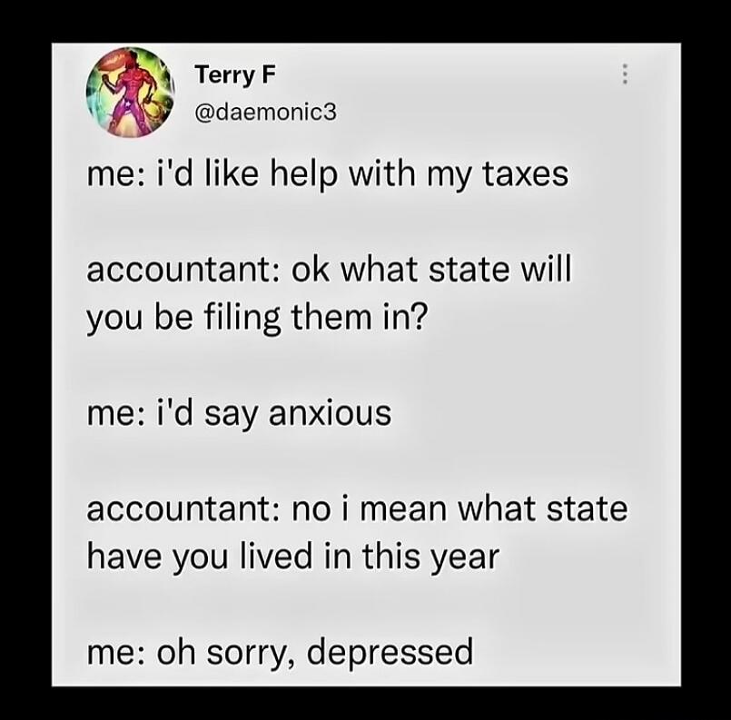 Terry F @daemonic3
me: i'd like help with my taxes
accountant: ok what state will you be filing them in?
me: i'd say anxious
accountant: no i mean what state have you lived in this year
me: oh sorry, depressed