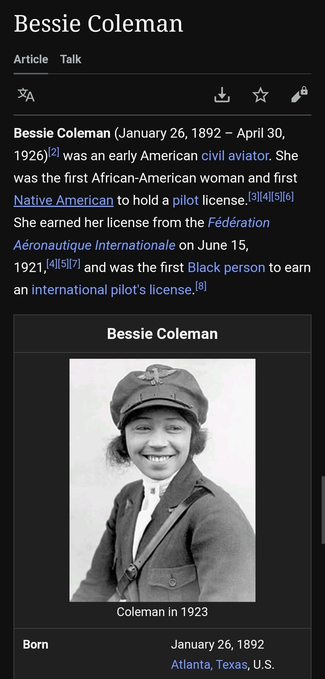 Bessie Coleman Article Talk A R Bessie Coleman January 26 1892 April 30 1926 was an early American civil aviator She was the first African American woman and first Native American to hold a pilot licenseBI4lI516 She earned her license from the Fdration Aronautique Internationale on June 15 19214517 and was the first Black person to eamn an international pilots license8 Bessie Coleman Coleman in 19