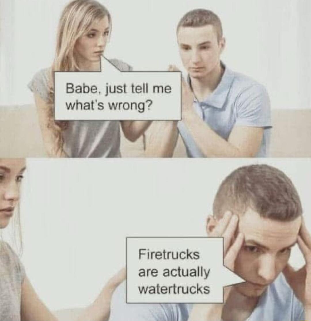 4 Babe just tell me whats wrong Firetrucks are actually watertrucks