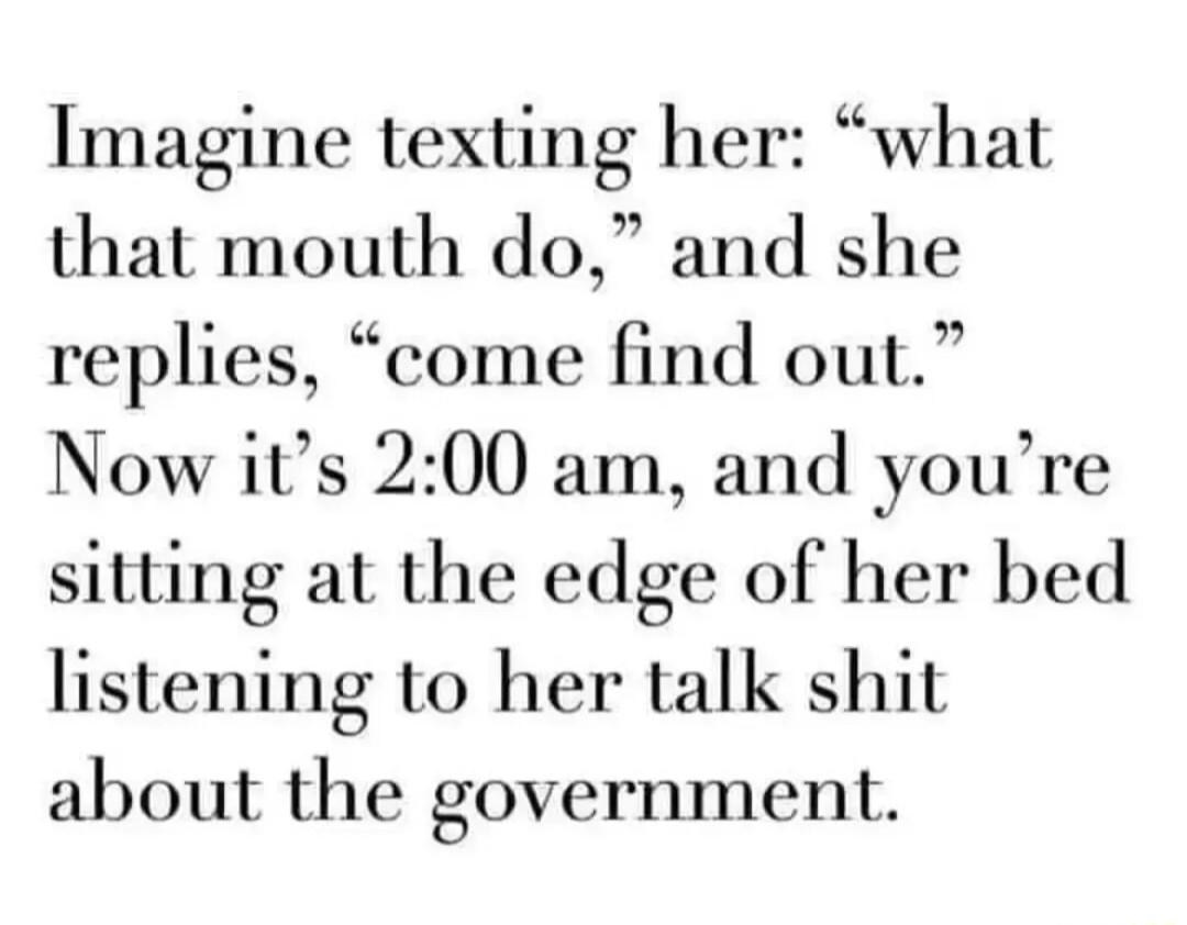 Imagine texting her what that mouth do and she replies come find out Now its 200 am and youre sitting at the edge of her bed listening to her talk shit about the government