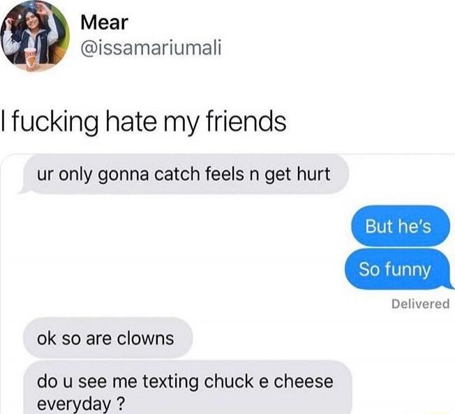 I fucking hate my friends
ur only gonna catch feels n get hurt
But he's
So funny
ok so are clowns
do u see me texting chuck e cheese everyday ?