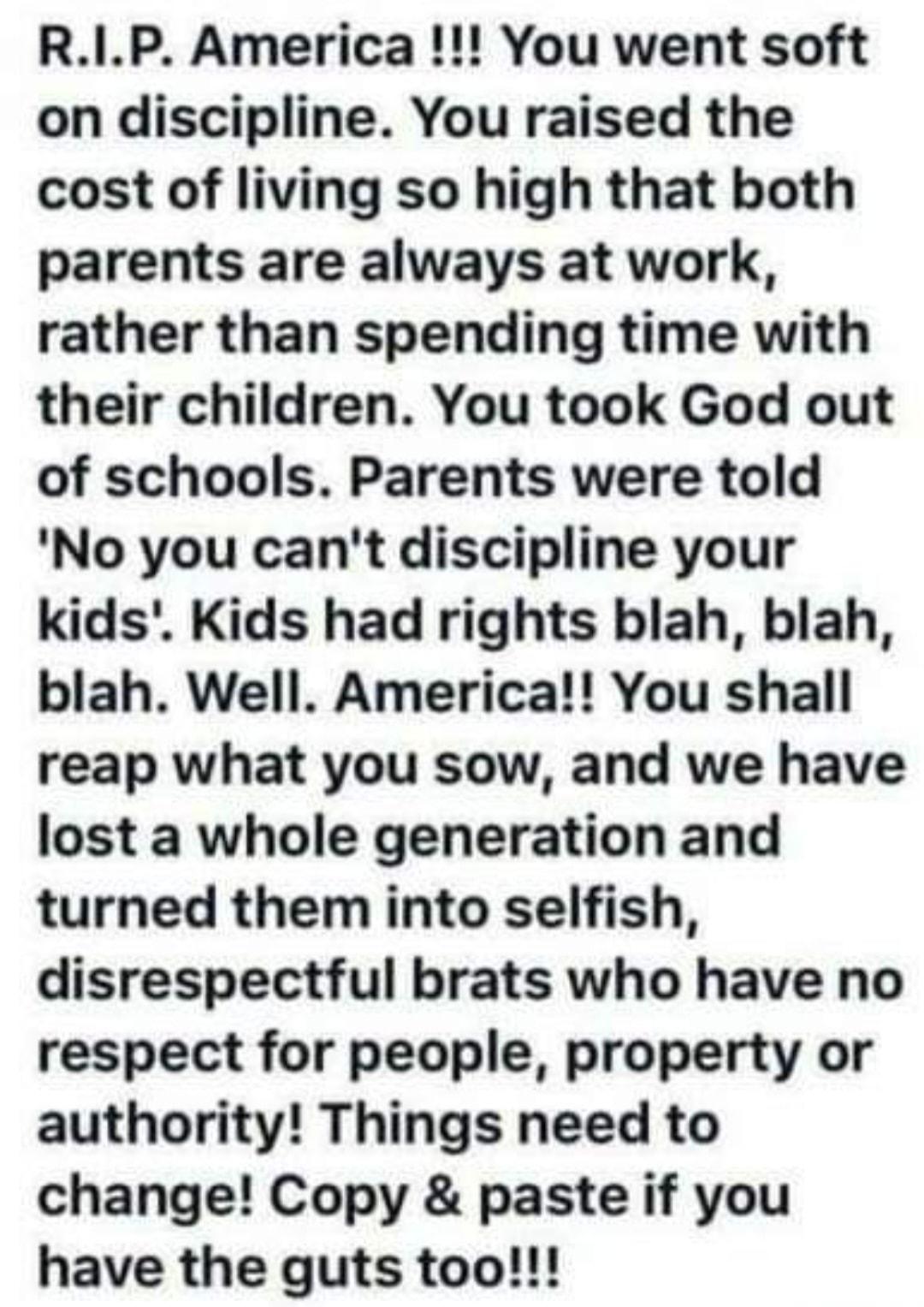 RIP America You went soft on discipline You raised the cost of living so high that both parents are always at work rather than spending time with their children You took God out of schools Parents were told No you cant discipline your kids Kids had rights blah blah blah Well America You shall reap what you sow and we have lost a whole generation and turned them into selfish disrespectful brats who