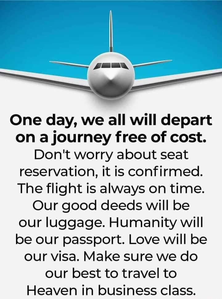 One day we all will depart on a journey free of cost Dont worry about seat reservation it is confirmed The flight is always on time Our good deeds will be our luggage Humanity will be our passport Love will be our visa Make sure we do our best to travel to Heaven in business class