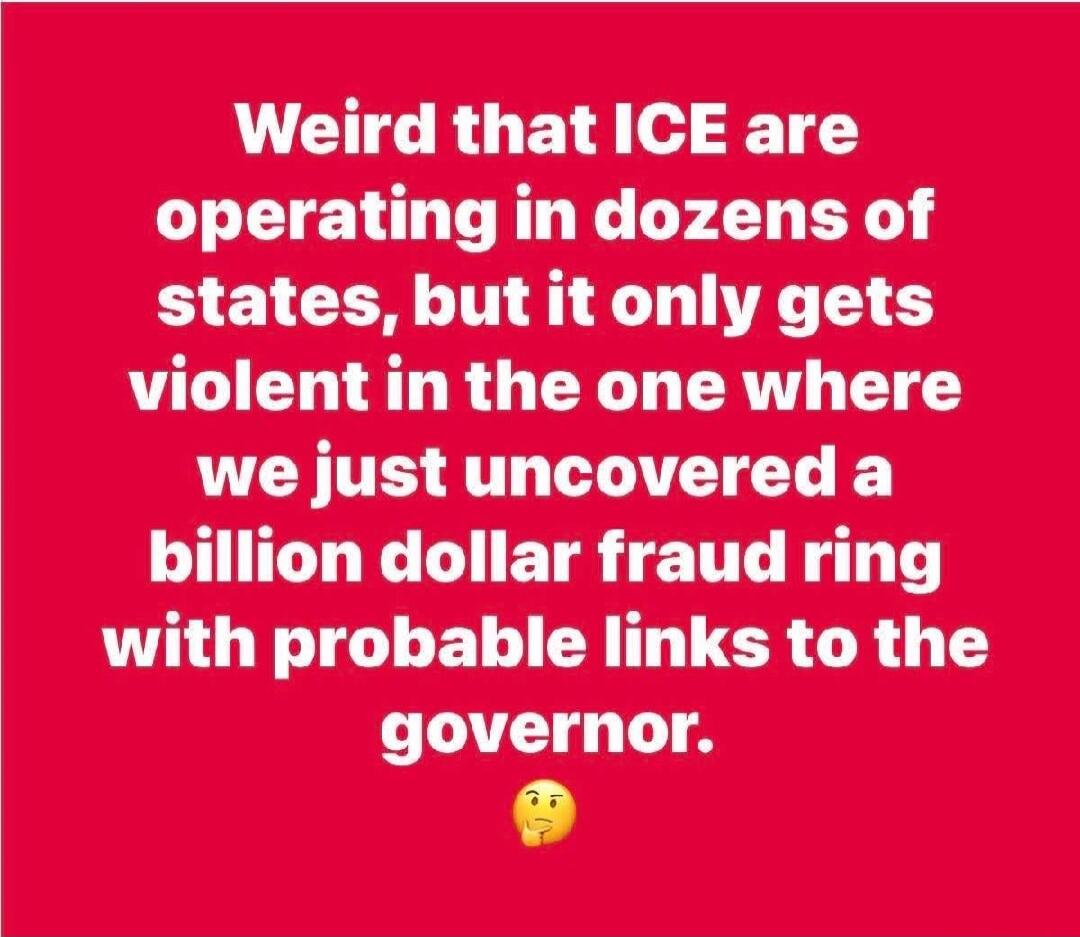 Weird that ICE are operating in dozens of states, but it only gets violent in the one where we just uncovered a billion dollar fraud ring with probable links to the governor. 🤔