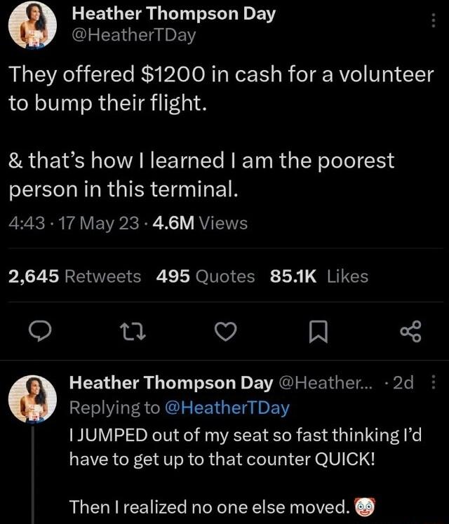 FEEO R G L B HeatherTDay They offered 1200 in cash for a volunteer to bump their flight thats how I learned am the poorest person in this terminal 443 17 May 23 46M Views PAZLRENEE R LEICIEERE X QIEIES O 25 v R Heather Thompson Day Heather 2d Replying to HeatherTDay 1 JUMPED out of my seat so fast thinking Id have to get up to that counter QUICK Then realized no one else moved