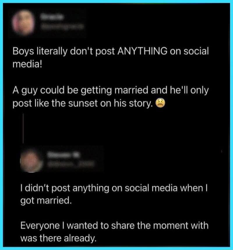 Boys literally don't post ANYTHING on social media! A guy could be getting married and he'll only post like the sunset on his story. I didn't post anything on social media when I got married. Everyone I wanted to share the moment with was there already.