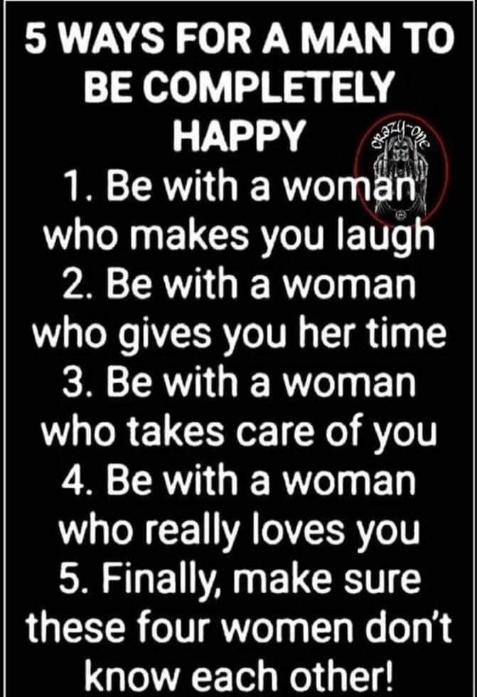 5 WAYS FOR A MAN TO BE COMPLETELY HAPPY 1. Be with a woman who makes you laugh 2. Be with a woman who gives you her time 3. Be with a woman who takes care of you 4. Be with a woman who really loves you 5. Finally, make sure these four women don't know each other!