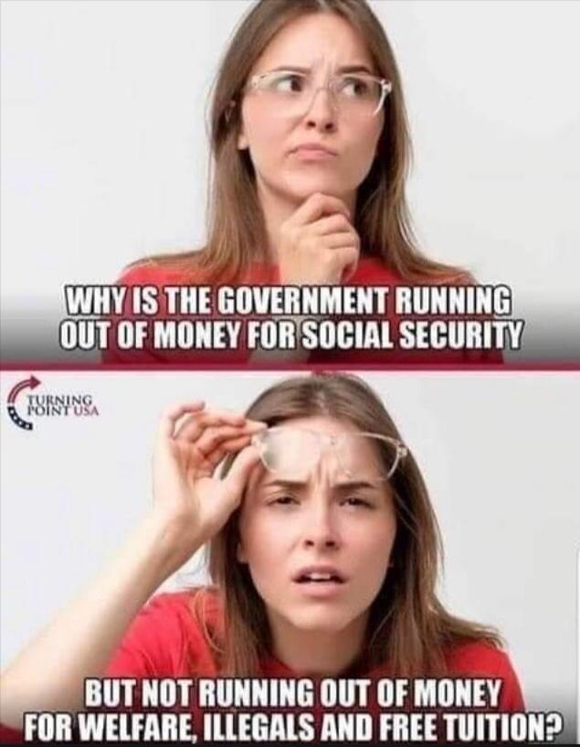 WHY IS THE GOVERNMENT RUNNING OUT OF MONEY FOR SOCIAL SECURITY BUT NOT RUNNING OUT OF MONEY FOR WELFARE, ILLEGALS AND FREE TUITION? TURNING POINT USA