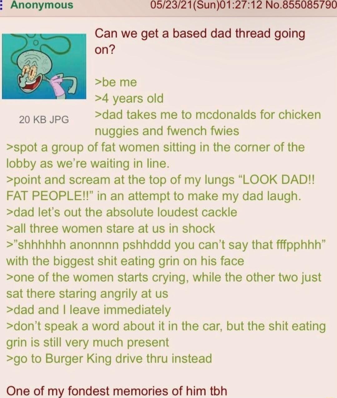 Can we get a based dad thread going on be me 4 years old 20ksJpe dad takes me to medonalds for chicken nuggies and fwench fwies spot a group of fat women sitting in the corner of the lobby as were waiting in line point and scream at the top of my lungs LOOK DAD FAT PEOPLE in an attempt to make my dad laugh dad lets out the absolute loudest cackle all three women stare at us in shock shhhhhh anonnn