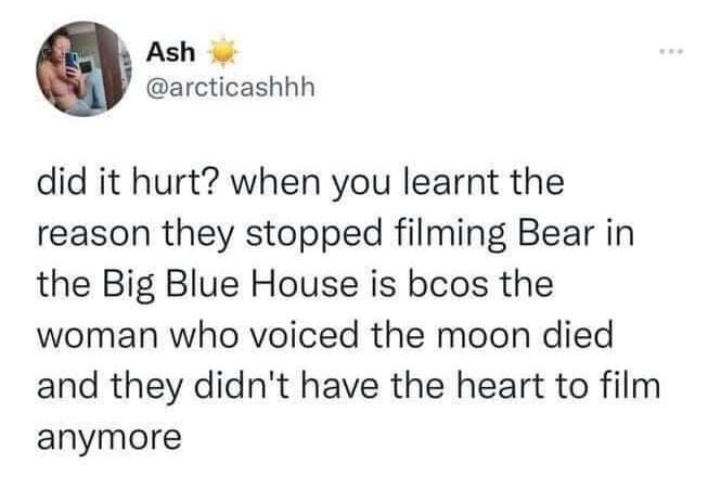 Ash arcticashhh did it hurt when you learnt the reason they stopped filming Bear in the Big Blue House is bcos the woman who voiced the moon died and they didnt have the heart to film anymore