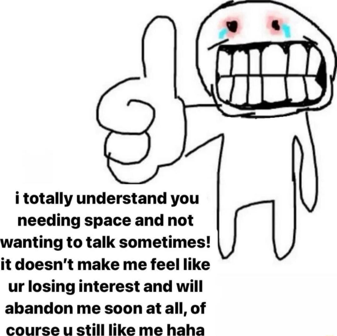 i totally understand you needing space and not wanting to talk sometimes it doesnt make me feel like ur losing interest and will abandon me soon at all of course u still like me haha