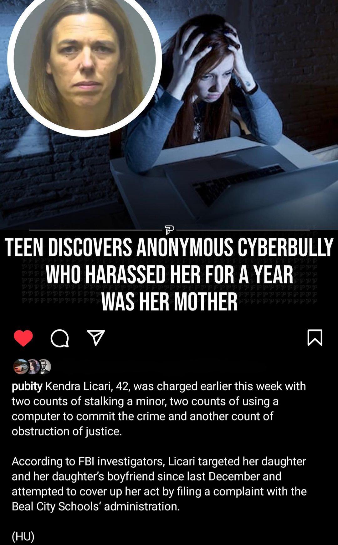 TEEN DISCOVERS ANONYMOUS CYBERBULLY WHO HARASSED HER FOR A YEAR WAS HER MOTHER Qv R PR pubity Kendra Licari 42 was charged earlier this week with two counts of stalking a minor two counts of using a computer to commit the crime and another count of obstruction of justice According to FBI investigators Licari targeted her daughter and her daughters boyfriend since last December and attempted to cov