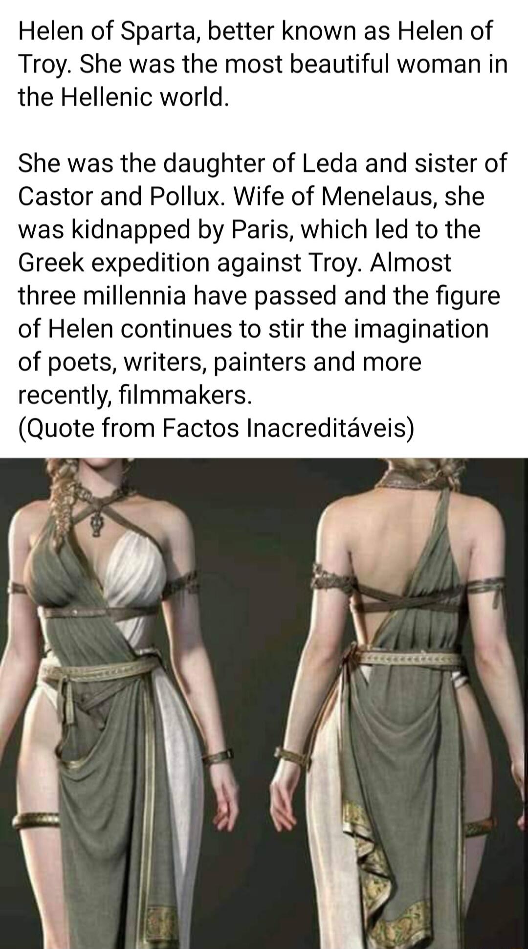 Helen of Sparta better known as Helen of Troy She was the most beautiful woman in the Hellenic world She was the daughter of Leda and sister of Castor and Pollux Wife of Menelaus she was kidnapped by Paris which led to the Greek expedition against Troy Almost three millennia have passed and the figure of Helen continues to stir the imagination of poets writers painters and more recently filmmakers