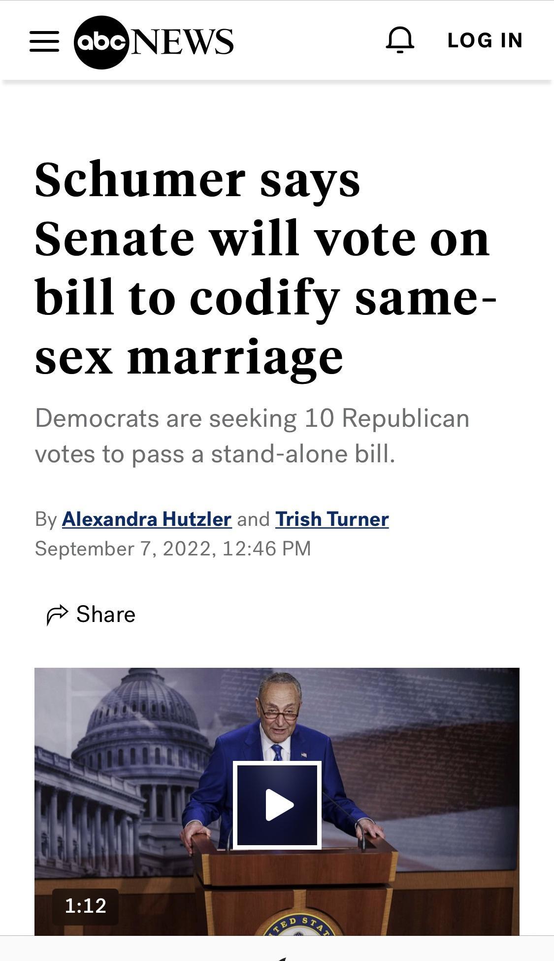 NEWS 0O LoGIN Schumer says Senate will vote on bill to codify same sex marriage Democrats are seeking 10 Republican votes to pass a stand alone bill By Alexandra Hutzler and Trish Turner September 7 2022 1246 PM Share