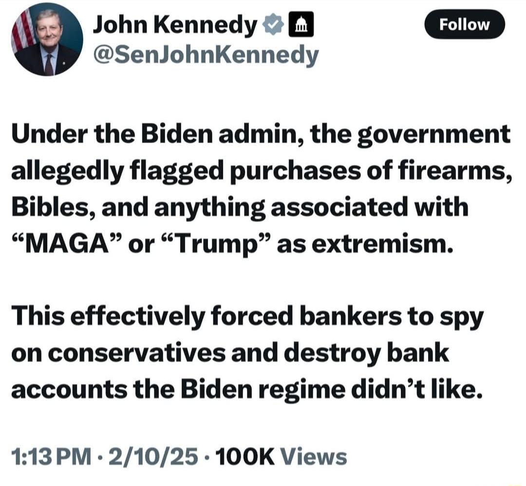 a John Kennedy B oD SenJohnKennedy Under the Biden admin the government allegedly flagged purchases of firearms Bibles and anything associated with MAGA or Trump as extremism This effectively forced bankers to spy on conservatives and destroy bank accounts the Biden regime didnt like 113PM 21025 100K Views