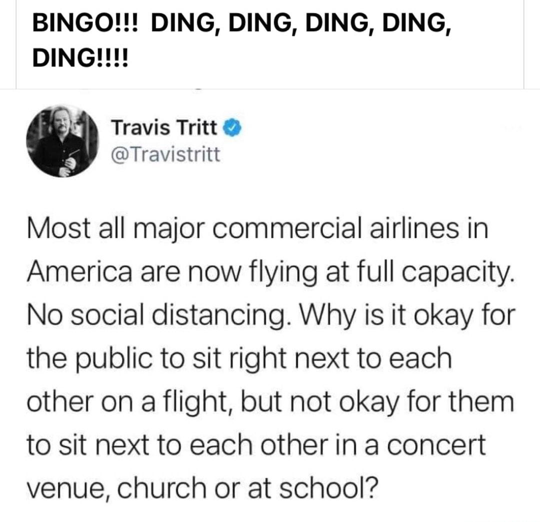 BINGO DING DING DING DING DING g0 Travis Tritt Travistritt Most all major commercial airlines in America are now flying at full capacity No social distancing Why is it okay for the public to sit right next to each other on a flight but not okay for them to sit next to each other in a concert venue church or at school