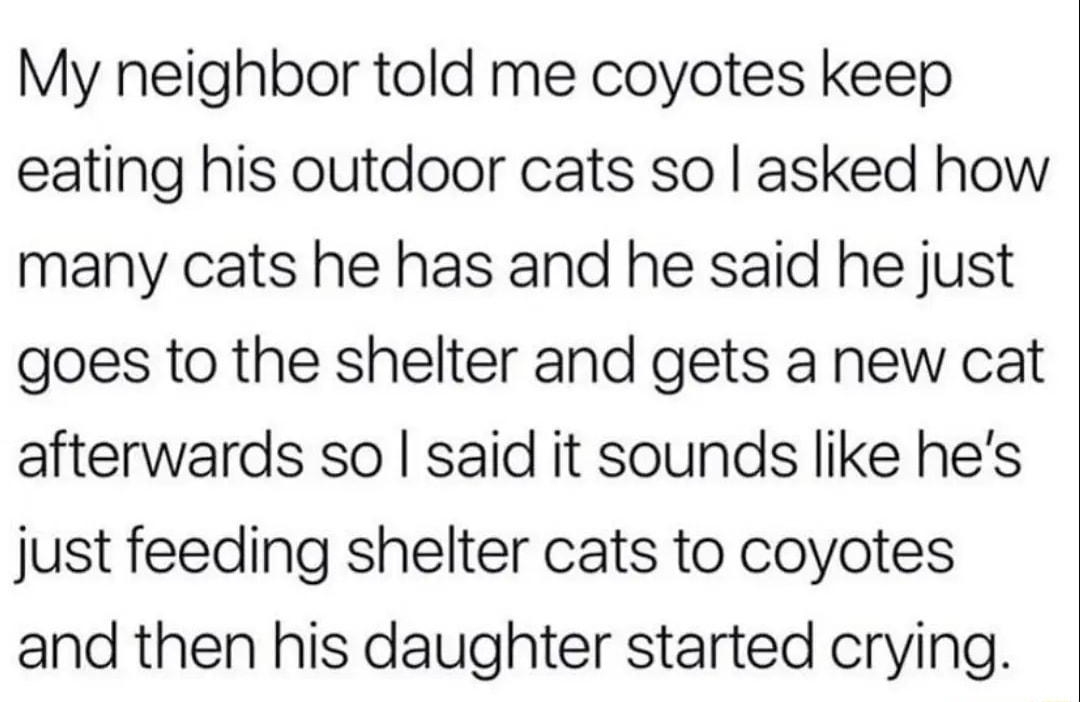 My neighbor told me coyotes keep eating his outdoor cats so asked how many cats he has and he said he just goes to the shelter and gets a new cat afterwards so said it sounds like hes just feeding shelter cats to coyotes and then his daughter started crying