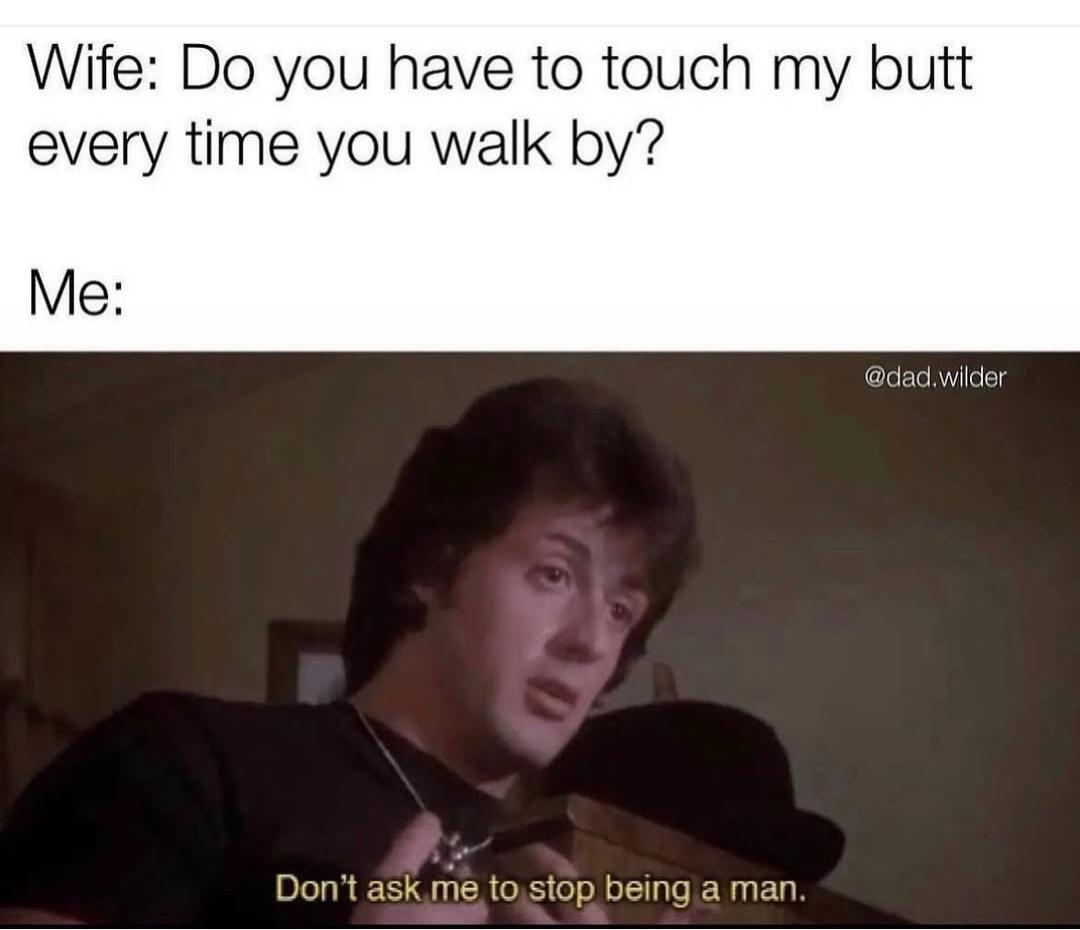 Wife: Do you have to touch my butt every time you walk by? Me: Don't ask me to stop being a man.