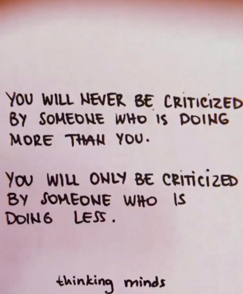 YOU WILL NEVER BE CRITICIZED BY SOMEONE WHO IS DOING MORE THAN YOU.
YOU WILL ONLY BE CRITICIZED BY SOMEONE WHO IS DOING LESS.

thinking minds