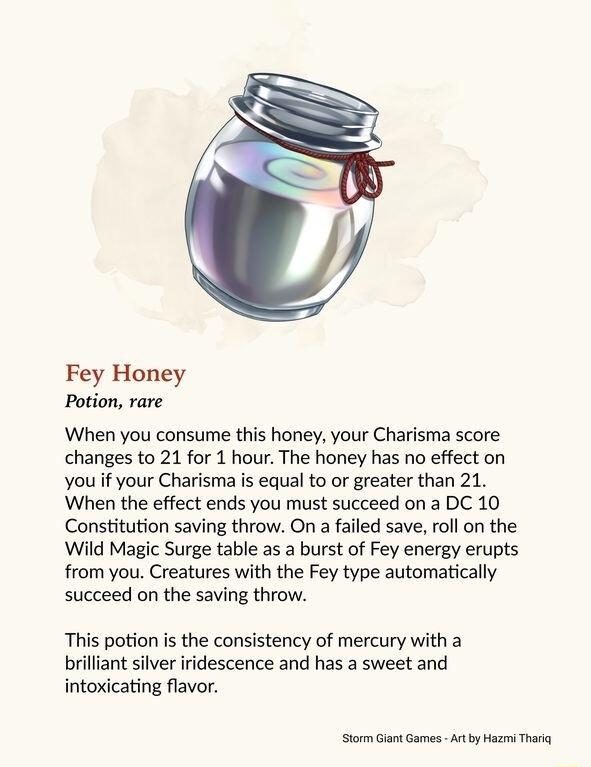 Fey Honey Potion rare When you consume this honey your Charisma score changes to 21 for 1 hour The honey has no effect on you if your Charisma is equal to or greater than 21 When the effect ends you must succeed on a DC 10 Constitution saving throw On a failed save roll on the Wild Magic Surge table as a burst of Fey energy erupts from you Creatures with the Fey type automatically succeed on the s