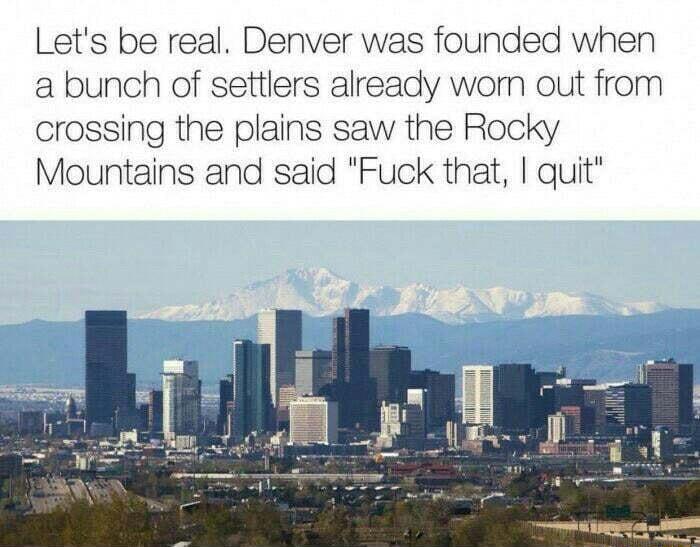 Lets be real Denver was founded when a bunch of settlers already wom out from crossing the plains saw the Rocky Mountains and said Fuck that quit