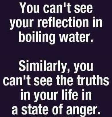 You can't see your reflection in boiling water. Similarly, you can't see the truths in your life in a state of anger.