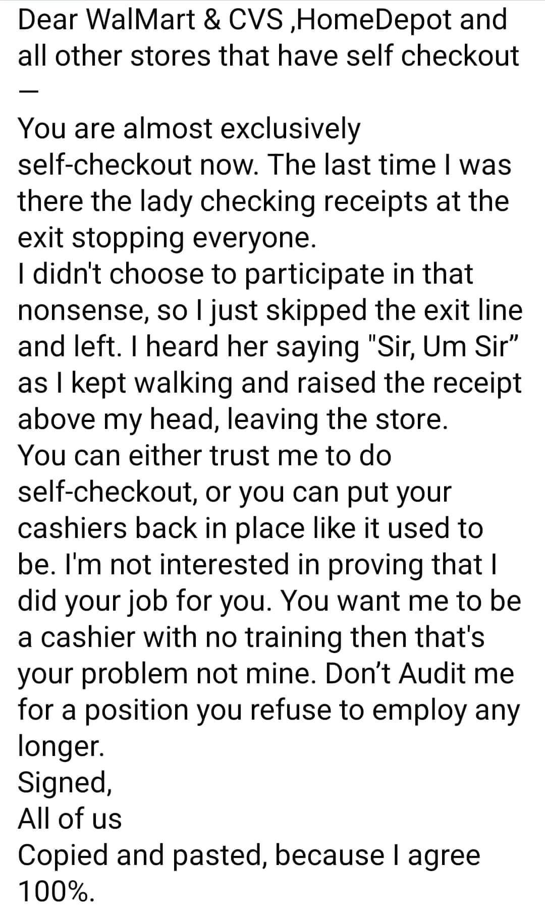 Dear WalMart CVS HomeDepot and all other stores that have self checkout You are almost exclusively self checkout now The last time was there the lady checking receipts at the exit stopping everyone didnt choose to participate in that nonsense so just skipped the exit line and left heard her saying Sir Um Sir as kept walking and raised the receipt above my head leaving the store You can either trus