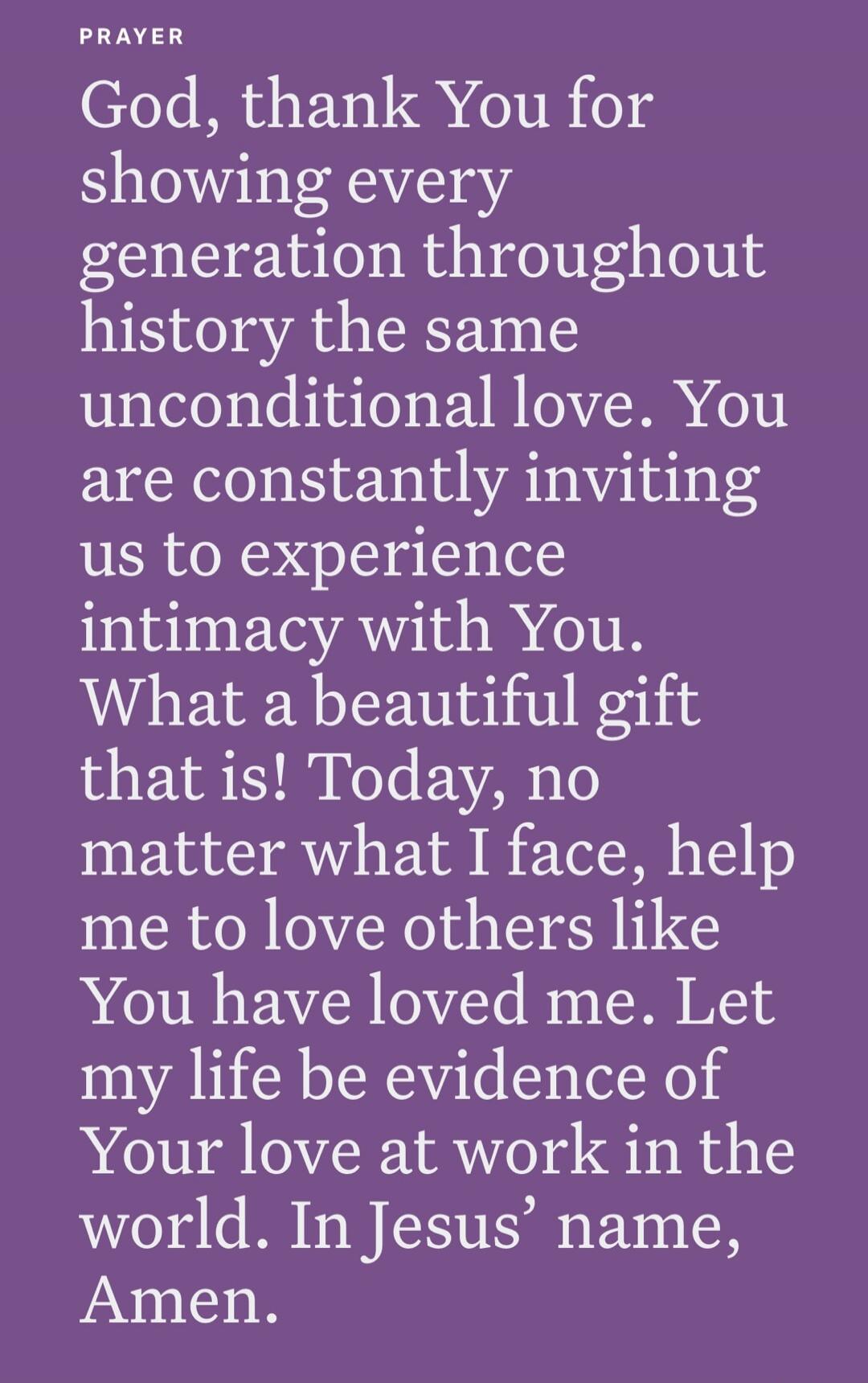 PRAYER
God, thank You for showing every generation throughout history the same unconditional love. You are constantly inviting us to experience intimacy with You. What a beautiful gift that is! Today, no matter what I face, help me to love others like You have loved me. Let my life be evidence of Your love at work in the world. In Jesus’ name, Amen