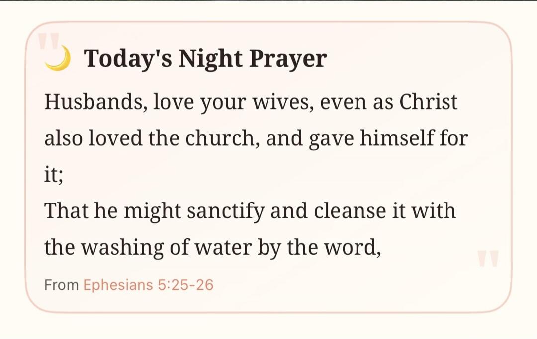 Today's Night Prayer Husbands, love your wives, even as Christ also loved the church, and gave himself for it; That he might sanctify and cleanse it with the washing of water by the word, From Ephesians 5:25-26