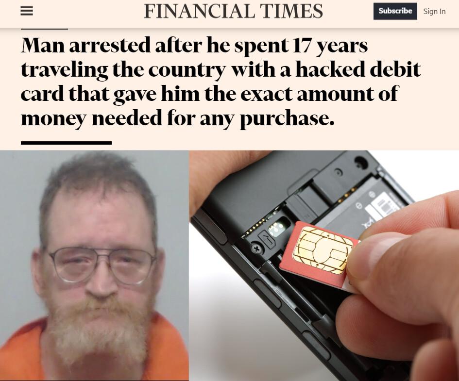 n FINANCIAL TIMES Man arrested after he spent 17 years traveling the country with a hacked debit card that gave him the exact amount of money needed for any purchase